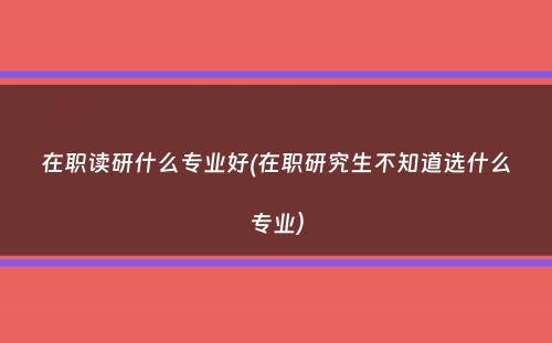 在职读研什么专业好(在职研究生不知道选什么专业）