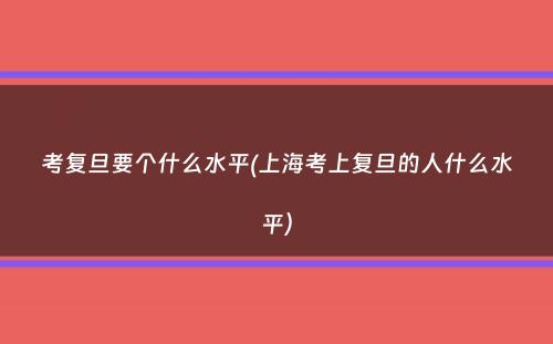 考复旦要个什么水平(上海考上复旦的人什么水平）