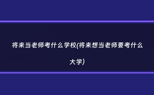 将来当老师考什么学校(将来想当老师要考什么大学）