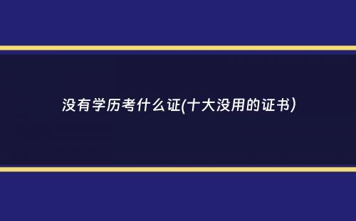 没有学历考什么证(十大没用的证书）