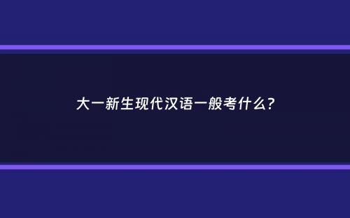 大一新生现代汉语一般考什么？