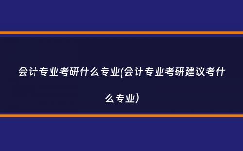 会计专业考研什么专业(会计专业考研建议考什么专业）