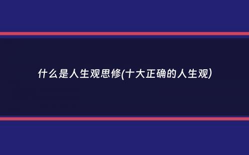 什么是人生观思修(十大正确的人生观）