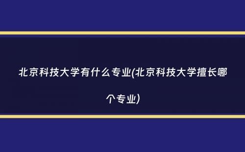 北京科技大学有什么专业(北京科技大学擅长哪个专业）