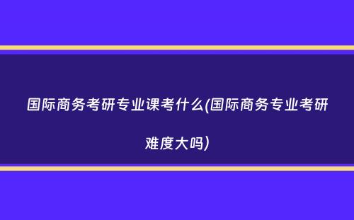 国际商务考研专业课考什么(国际商务专业考研难度大吗）