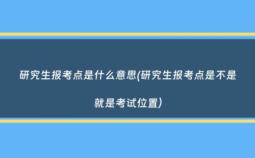 研究生报考点是什么意思(研究生报考点是不是就是考试位置）