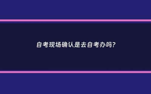 自考现场确认是去自考办吗？