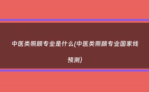 中医类照顾专业是什么(中医类照顾专业国家线预测）