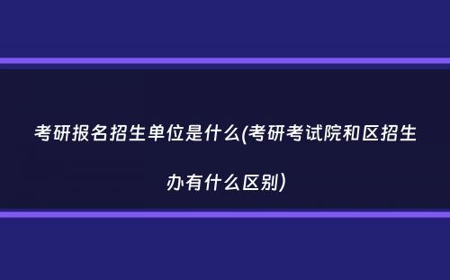 考研报名招生单位是什么(考研考试院和区招生办有什么区别）