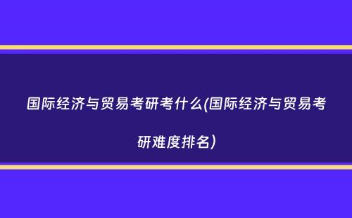 国际经济与贸易考研考什么(国际经济与贸易考研难度排名）