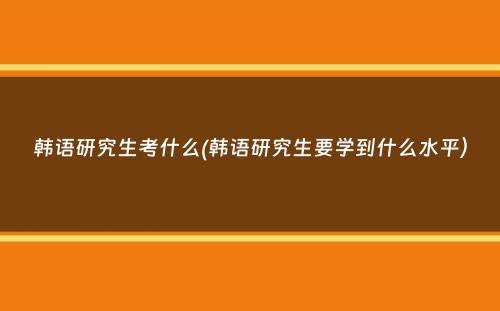 韩语研究生考什么(韩语研究生要学到什么水平）