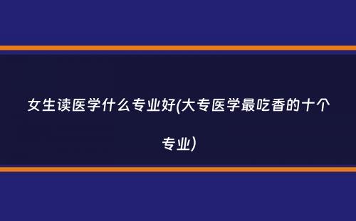 女生读医学什么专业好(大专医学最吃香的十个专业）