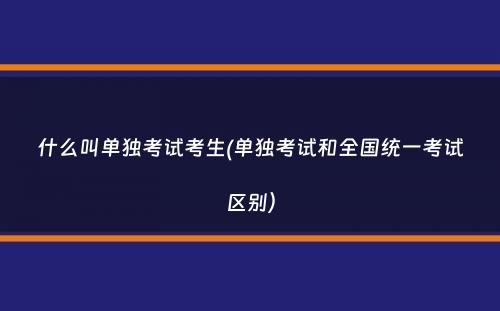 什么叫单独考试考生(单独考试和全国统一考试区别）