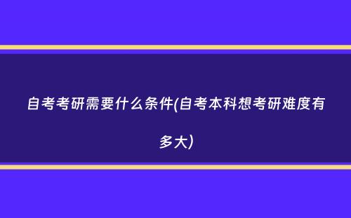 自考考研需要什么条件(自考本科想考研难度有多大）