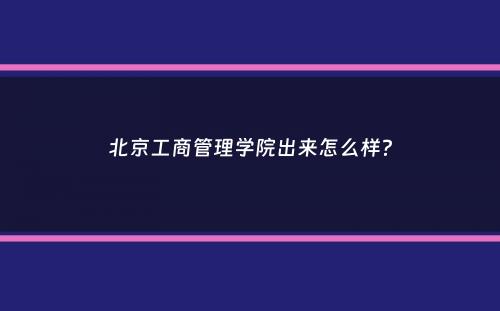 北京工商管理学院出来怎么样？