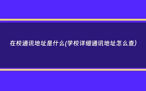 在校通讯地址是什么(学校详细通讯地址怎么查）