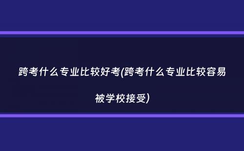 跨考什么专业比较好考(跨考什么专业比较容易被学校接受）