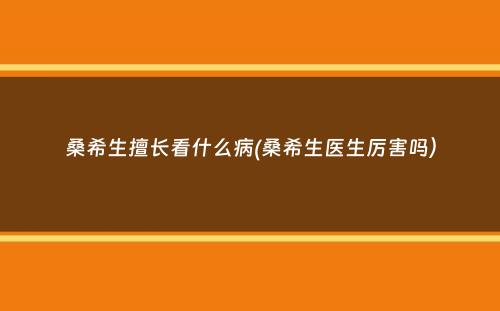 桑希生擅长看什么病(桑希生医生厉害吗）