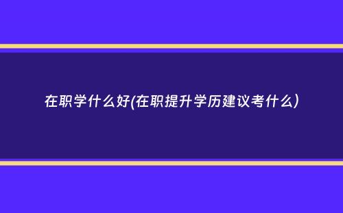 在职学什么好(在职提升学历建议考什么）