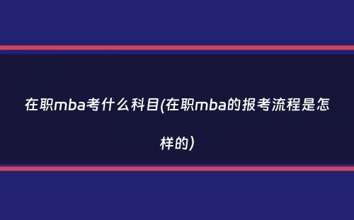 在职mba考什么科目(在职mba的报考流程是怎样的）