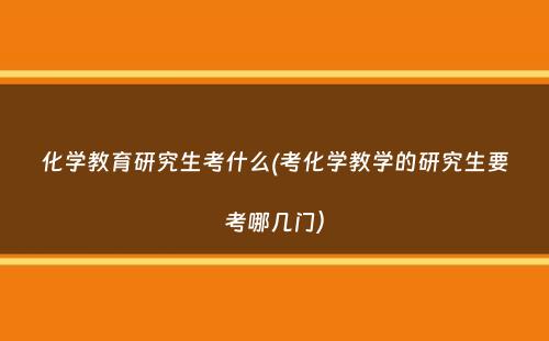 化学教育研究生考什么(考化学教学的研究生要考哪几门）