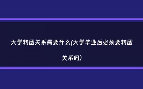 大学转团关系需要什么(大学毕业后必须要转团关系吗）