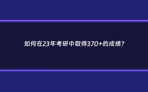 如何在23年考研中取得370+的成绩？