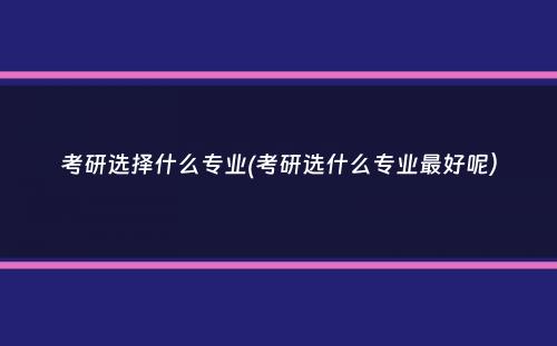 考研选择什么专业(考研选什么专业最好呢）