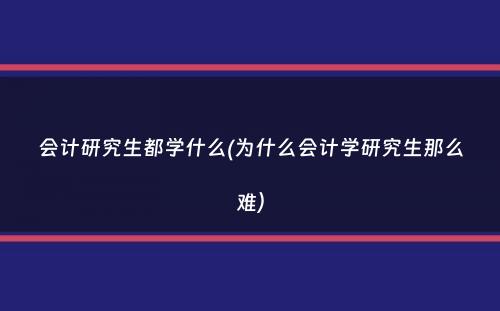 会计研究生都学什么(为什么会计学研究生那么难）