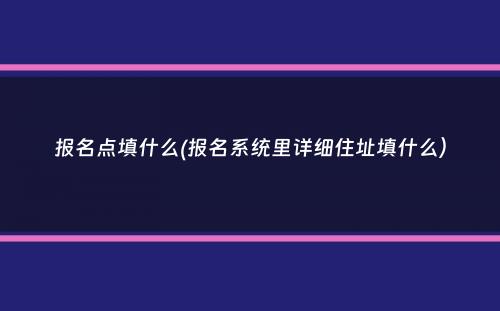 报名点填什么(报名系统里详细住址填什么）