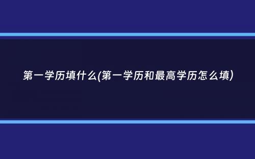 第一学历填什么(第一学历和最高学历怎么填）