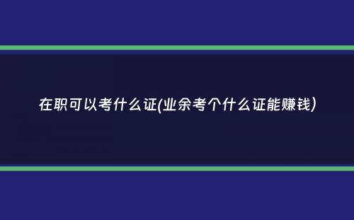 在职可以考什么证(业余考个什么证能赚钱）