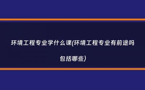 环境工程专业学什么课(环境工程专业有前途吗包括哪些）