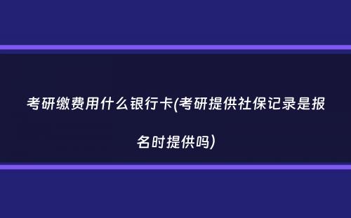 考研缴费用什么银行卡(考研提供社保记录是报名时提供吗）