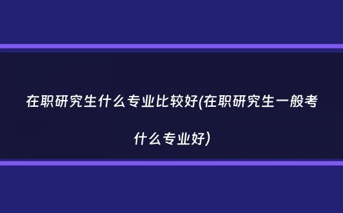 在职研究生什么专业比较好(在职研究生一般考什么专业好）