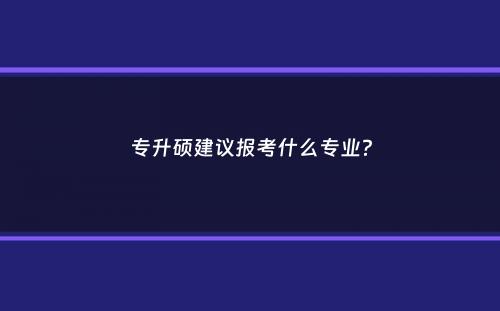 专升硕建议报考什么专业？