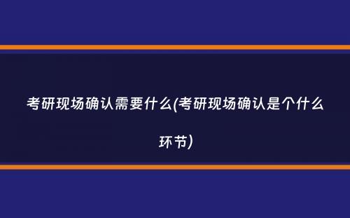 考研现场确认需要什么(考研现场确认是个什么环节）