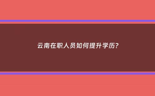 云南在职人员如何提升学历？