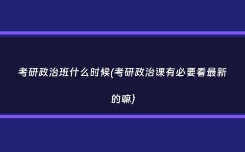 考研政治班什么时候(考研政治课有必要看最新的嘛）