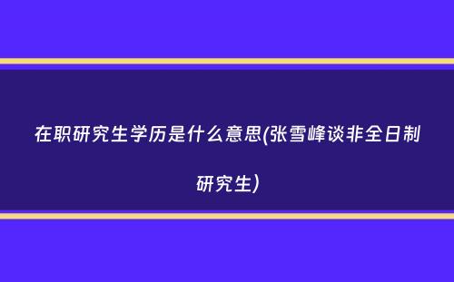 在职研究生学历是什么意思(张雪峰谈非全日制研究生）