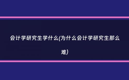 会计学研究生学什么(为什么会计学研究生那么难）