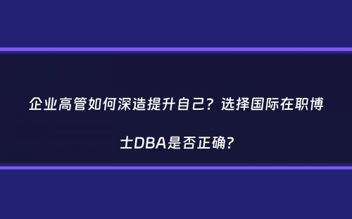 企业高管如何深造提升自己？选择国际在职博士DBA是否正确？