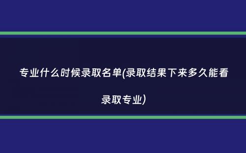 专业什么时候录取名单(录取结果下来多久能看录取专业）