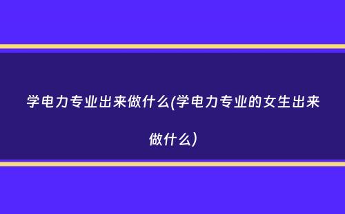 学电力专业出来做什么(学电力专业的女生出来做什么）