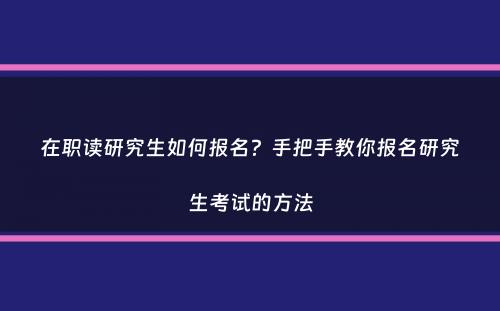 在职读研究生如何报名？手把手教你报名研究生考试的方法