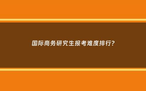 国际商务研究生报考难度排行？