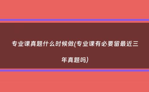 专业课真题什么时候做(专业课有必要留最近三年真题吗）